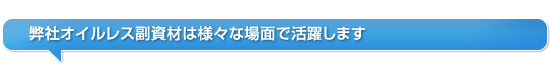 弊社オイルレス副資材は様々な場面で活躍します